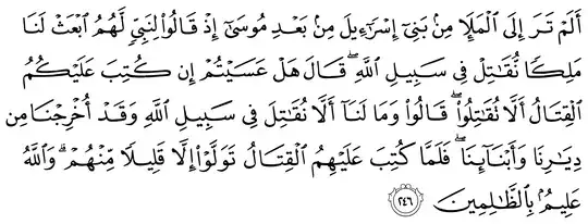 أَلَمْ تَرَ إِلَى الْمَلَإِ مِن بَنِي إِسْرَائِيلَ مِن بَعْدِ مُوسَىٰ إِذْ قَالُوا لِنَبِيٍّ لَّهُمُ ابْعَثْ لَنَا مَلِكًا نُّقَاتِلْ فِي سَبِيلِ اللَّهِ ۖ قَالَ هَلْ عَسَيْتُمْ إِن كُتِبَ عَلَيْكُمُ الْقِتَالُ أَلَّا تُقَاتِلُوا ۖ قَالُوا وَمَا لَنَا أَلَّا نُقَاتِلَ فِي سَبِيلِ اللَّهِ وَقَدْ أُخْرِجْنَا مِن دِيَارِنَا وَأَبْنَائِنَا ۖ فَلَمَّا كُتِبَ عَلَيْهِمُ الْقِتَالُ تَوَلَّوْا إِلَّا قَلِيلًا مِّنْهُمْ ۗ وَاللَّهُ عَلِيمٌ بِالظَّالِمِينَ - 2:246