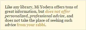 "Like any library, Mi Yodeya offers tons of great information, but does not offer personalized, professional advice, and does not take the place of seeking such advice from your rabbi."