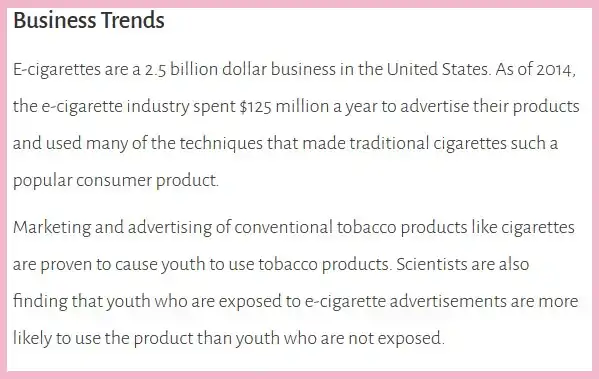 A 2019 US Surgeon General's report entitled Business Trends. The accompanied text states, "E-cigarettes are a 2.5 billion dollar business in the United States. As of 2014, the e-cigarette industry spent $125 million a year to advertise their products and used many of the techniques that made traditional cigarettes such a popular consumer product. Marketing and advertising of conventional tobacco products like cigarettes are proven to cause youth to use tobacco products. Scientists are also finding that youth who are exposed to e-cigarette advertisements are more likely to use the product than youth who are not exposed."
