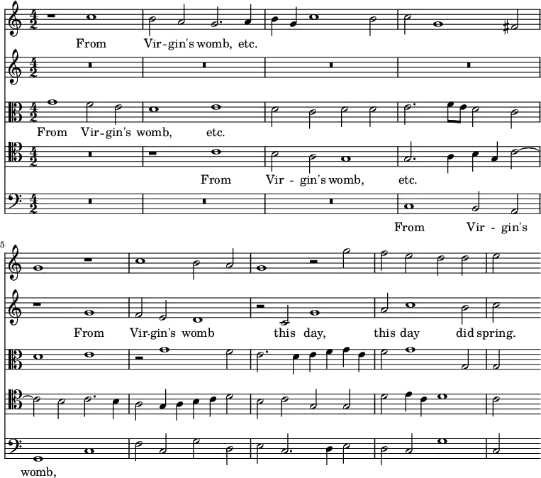 { \time 4/2 \key c \major << \relative c'' { r1 c b2 a g2. a4 b g c1 b2 | c g1 fis2 g1 r | c b2 a g1 r2 g' f e d d e s }
\addlyrics { From Vir -- gin's womb, etc. }
\new Staff { \relative g' { R\breve*4 r1 g f2 e d1 r2 c g'1 a2 c1 b2 c s}
\addlyrics { From Vir -- gin's womb this day, this day did spring. } }
\new Staff << \new Voice = "alto" { \clef alto \relative g' { g1 f2 e d1 e d2 c d d e2. f8 e d2 c | d1 e r2 g1 f2 e2. d4 e f g e f2 g1 g,2 g s } }
\new Lyrics \lyricsto "alto" { From Vir -- gin's womb, etc. } >>
\new Staff << \new Voice = "tenor" { \clef tenor \relative c' { R\breve r1 c b2 a g1 | g2. a4 b g c2 ~ c b c2. b4 a2 g4 a b c d2 b c g g d' e4 c d1 c2 s } }
\new Lyrics \lyricsto "tenor" { From Vir -- gin's womb, etc. } >>
\new Staff { \clef bass \relative c { R\breve*3 c1 b2 a g1 c f2 c g' d e c2. d4 e2 d c g'1 c,2 s }
\addlyrics { From Vir -- gin's womb, } }
>> }