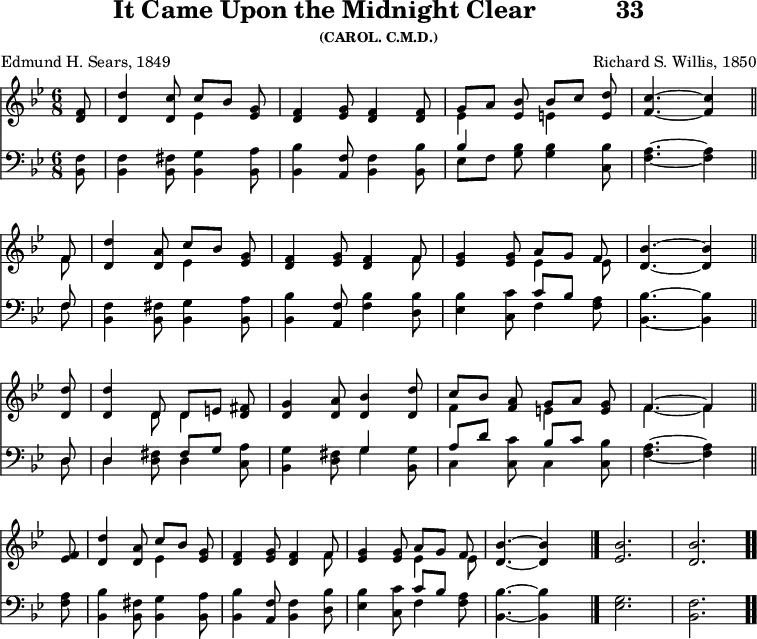 \version "2.16.2" 
\header { tagline = ##f title = \markup { "It Came Upon the Midnight Clear" "          " "33" } subsubtitle = "(CAROL. C.M.D.)" composer = "Richard S. Willis, 1850" poet = "Edmund H. Sears, 1849" }
\score { << << \new Staff { \key bes \major \time 6/8 \partial 8 \relative f' {
  <f d>8 | <d' d,>4 <c d,>8 << { c[ bes] } \\ { ees,4 } >> <g ees>8 |
  <f d>4 <g ees>8 <f d>4 q8 |
  << { g8[ a] <bes ees,> bes[ c] } \\ { ees,4 s8 e4 } >> <e d'>8 |
  <f c'>4. ~ q4 \bar "||" \break
  << { f8 } \\ { f } >> |
  <d' d,>4 <a d,>8 << { c[ bes] } \\ { ees,4 } >> <g ees>8 |
  <f d>4 <g ees>8 <f d>4 << { f8 } \\ { f } >> |
  <g ees>4 q8 << { a[ g] f } \\ { ees4 ees8 } >> |
  <d bes'>4. ~ q4 \bar "||" \break
  <d d'>8 | q4 << { d8 d[ e] } \\ { d d4 } >> <fis d>8 |
  <g d>4 <a d,>8 <bes d,>4 <d d,>8 |
  << { c8[ bes] <a f> g[ a] <g e> | f4. ~ f4 } \\
     { f4 s8 e4 s8 f4. ~ f4 } >> \bar "||" \break
  <f ees>8 | <d' d,>4 <a d,>8 << { c[ bes] } \\ { ees,4 } >> <g ees>8 |
  <f d>4 <g ees>8 <f d>4 << { f8 } \\ { f } >> |
  <g ees>4 q8 << { a[ g] f } \\ { ees4 ees8 } >> |
  <bes' d,>4. ~ q4 s8 \bar "|."
  <bes ees,>2. | <bes d,> \bar ".." } }
\new Staff { \clef bass \key bes \major \relative b, {
  <bes f'>8 | q4 <bes fis'>8 <bes g'>4 <bes a'>8 |
  <bes bes'>4 <a f'>8 <bes f'>4 <bes bes'>8 |
  << { bes'4 } \\ { ees,8[ f] } >> <g bes>8 q4 <bes c,>8 |
  <f a>4. ~ q4 % end of line 1
  << { f8 } \\ { f } >> | <f bes,>4 <fis bes,>8 <g bes,>4 <a bes,>8 |
  <bes bes,>4 <f a,>8 <f bes>4 <bes d,>8 |
  <bes ees,>4 <c c,>8 << { c[ bes] } \\ { f4 } >> <a f>8 |
  <bes bes,>4. ~ q4 % end of line 2
  << { d,8 | d4 s8 fis[ g] } \\ { d d4 <d fis>8 d4 } >> <c a'>8 |
  <bes g'>4 <d fis>8 << { g4 } \\ { g } >> <g bes,>8 |
  << { a[ d] s bes[ c] } \\ { c,4 <c c'>8 c4 } >> <c bes'>8 |
  <f a>4. ~ q4 % end of line 3
  q8 | <bes bes,>4 <fis bes,>8 <g bes,>4 <a bes,>8 |
  <bes bes,>4 <f a,>8 <f bes,>4 <d bes'>8 |
  <ees bes'>4 <c c'>8 << { c'[ bes] } \\ { f4 } >> <f a>8 |
  <bes bes,>4. ~ q4 s8 |
  <g ees>2. <f bes,> } } >> >>
\layout { indent = #0 }
\midi { \tempo 4 = 68 } }

