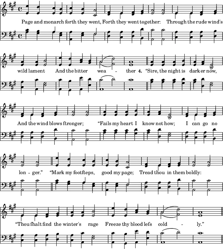 
\version "2.14.2"
<<
\override Score.BarNumber #'break-visibility = #'#(#f #f #f)
    \new ChoirStaff {
      \time 4/4
      \key a \major
      <<
        \new voice="soprano" {
          \voiceOne \slurUp
          \relative c'' {
            e4 d cis b cis b a2 fis4 e fis gis a2 a 
            e4 e fis gis a a b2 e4 d cis b a2( \stemDown d) \stemUp a1 \bar "||"
            a4 a a b a a e2 fis4 e fis gis a2 a
            a4 a a b a a e2 fis4 e fis gis a2 a \bar "||"
            e'4 d cis b cis b a2 fis4 e fis gis a2 a 
            e4 e fis gis a a b2 e4 d cis b a2( \stemDown d) \stemUp a1 \bar "||"
          }
        }
      \\
        \new voice=alto {
          \voiceTwo \stemUp
          \relative c' {
            e4 e e e e e cis2 d4 \stemDown e \stemUp d e e2 e
            \stemDown e4 e \stemUp d e e e e2 e4 e a gis \stemDown a2( fis ) \stemUp e1
            e4 e e e e fis b,2 d4 \stemDown e \stemUp d e e2 e
            e4 e e e e fis b,2 d4 \stemDown e \stemUp d e e2 e
            e4 e e e e e cis2 d4 \stemDown e \stemUp d e e2 e
            \stemDown e4 e \stemUp d e e e e2 e4 e a gis \stemDown a2( fis ) \stemUp e1
            }
        }
        \new Lyrics \lyricmode {
          \set associatedVoice = #"soprano"
          Page4 and monarch2 forth4 they went,2 Forth4 they went to -- gether:1
          Through4 the rude wind's wild lament2. And4 the bitter2 wea1 -- ther
          \set stanza = #"4. "
          “Sire,4 the night is dark -- er now,2 And4 the wind blows ſtronger;1
          “Fails4 my heart I know not how;2 I4 can go no lon2 -- ger.”
          “Mark4 my footſteps,2 good4 my page;2 Tread4 thou in them boldly:1
          “Thou4 ſhalt find the winter's2 rage Freeze4 thy blood leſs cold1 -- ly.”
        }
      >>
    }

    \new ChoirStaff {
      \clef "bass"
      \time 4/4
      \key a \major
      <<
        \new voice="tenor" {
          \voiceThree \slurUp \stemDown
          \relative c' {
            cis4 b \stemUp a \stemDown gis a gis \stemUp fis2 \stemDown a4 a a d cis2 cis
          }
          \relative c' {
            a4 a a b a cis gis2 cis4 b e d cis2( d) cis1  
          }
          \relative c' {
            cis4 cis cis d cis d gis,2 a4 a a d cis2 cis
          }
          \relative c' {
            cis4 cis cis d cis d gis,2 a4 a a d cis2 cis
          }
          \relative c' {
            cis4 b \stemUp a \stemDown gis a gis \stemUp fis2 \stemDown a4 a a d cis2 cis
          }
          \relative c' {
            a4 a a b a cis gis2 cis4 b e d cis2( d) cis1  
          }
        }
      \\
        \new voice="bass" {
          \voiceFour \slurDown
          \relative c' {
            a4 gis a e a, e' fis2 d4 cis d b a2 a
          }
          \relative c {
            cis4 cis d d cis a e'2 a,4 gis a e' a,1 a1 \bar "||"
          }
          \relative c' {
            a4 a a gis a d, e2 d4 cis d b a2 a
          }
          \relative c' {
            a4 a a gis a d, e2 d4 cis d b a2 a \bar "||"
          }
          \relative c' {
            a4 gis a e a, e' fis2 d4 cis d b a2 a
          }
          \relative c {
            cis4 cis d d cis a e'2 a,4 gis a e' a,1 a1 \bar "||"
          }
        }
      >>
    }
  >>
