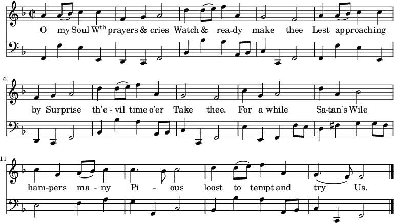 << \new Staff \relative d'' { \time 2/2 \key f \major \autoBeamOff 
  a4 a8 ([bes]) c4 c | f, g a2 | d4 d8 ([e]) f4 a, |
  g2 f | a4 a8 ([bes]) c4 c | f, g a2 | d4 d8 ([e]) f4 a, |
  g2 f | c'4 g a2 | d4 a bes2 c4 g a8 ([bes]) c4 | 
  c4. bes8 c2 | d4 d8 ([e]) f4 a, | g4. (f8) f2 \bar "|." }
\addlyrics { O my Soul \markup{\concat{W\super{th}}} prayers & cries Watch & rea -- dy make thee Lest ap -- proach -- ing by Sur -- prise th'e -- vil time o'er Take thee. For a while Sa -- tan's Wile ham -- pers ma -- ny Pi -- _ ous loost to tempt and try Us.}
\new Staff \relative d, { \clef bass \key f \major \autoBeamOff \omit Staff.TimeSignature
  f4 f' e e, | d c f2 | bes4 bes' a a,8 [bes] | 
  c4 c,4 f2 | f4 f' e e, | d c f2 | bes4 bes' a a,8 [bes] | 
  c4 c,4 f2 | e'4 e, f f'8 [e] | d4 fis g g8 [fis] | e2 f4 a | 
  g g, c2 | bes4 bes' a a,8 [bes] | c4 c,4 f2 } >>