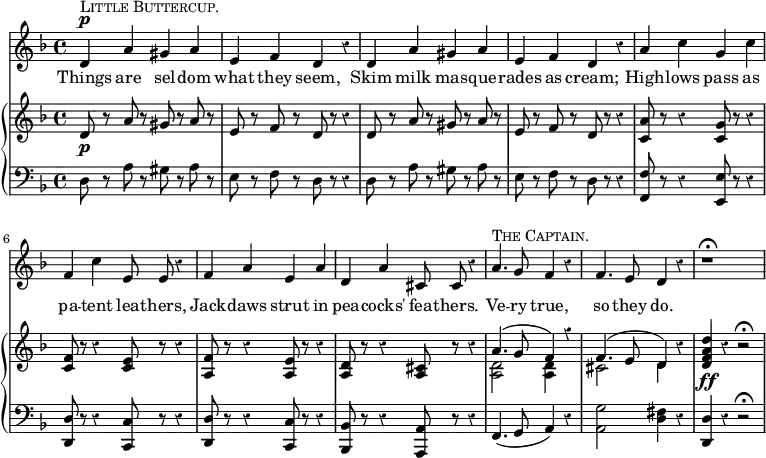 << \override Score.Rest #'style = #'classical
\new Staff { \time 4/4 \key d \minor \relative d' { \autoBeamOff
d4^\p^\markup { \smallCaps { Little Buttercup. } } a' gis a |
e f d r | d a' gis a |
e f d r | a' c g c | f, c' e,8 e r4 | f a e a |
d, a' cis,8 cis r4 |
a'4.^\markup { \smallCaps { The Captain.} } g8 f4 r |
f4. e8 d4 r | r1\fermata } }
\addlyrics { Things are sel -- dom what they seem, Skim milk mas -- que -- rades as cream; High -- lows pass as pa -- tent lea -- thers, Jack -- daws strut in pea -- cocks' fea -- thers. Ve -- ry true, so they do. }
\new GrandStaff <<
\new Staff { \key d \minor \relative d' {
d8\p r a' r gis r a r | e r f r d r r4 |
d8 r a' r gis r a r | e r f r d r r4 |
<c a'>8 r r4 <c g'>8 r r4 |
<c f>8 r r4 <c e>8 r r4 |
<f a,>8 r r4 <e a,>8 r r4 |
<d a>8 r r4 <cis a>8 r r4 |
<< { a'4.( g8 f4) r | f4.( e8 d4) } \\
{ <d a>2 q4 s | cis2 d4 } >>
r4 <d f a d>\ff r r2\fermata } }
\new Staff { \clef bass \key d \minor
d8 r a r gis r a r | e r f r d r r4 |
d8 r a r gis r a r | e r f r d r r4 |
<f f,>8 r r4 <e e,>8 r r4 | <d d,>8 r r4 <c c,>8 r r4 |
<d d,>8 r r4 <c c,>8 r r4 | <bes, bes,,>8 r r4 <a, a,,>8 r r4
f,4.( g,8 a,4) r | <g a,>2 <fis d>4 r | <d d,> r r2\fermata } >>
>>
