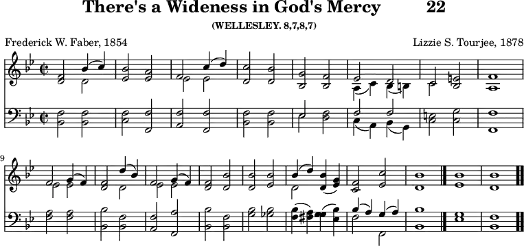 \version "2.16.2" 
\header { tagline = ##f title = \markup { "There's a Wideness in God's Mercy" "        " "22" } subsubtitle = "(WELLESLEY. 8,7,8,7)" composer = "Lizzie S. Tourjee, 1878" poet = "Frederick W. Faber, 1854" }
\score { << << \new Staff { \key bes \major \time 2/2 \relative f' {
  <f d>2 << { bes4( c) } \\ { d,2 } >> |
  <ees bes'>2 <ees a> | << { f2 c'4( d) } \\ { ees,2 ees } >> |
  <d c'>2 <d bes'> | <g bes,> <f bes,> |
  << { ees d c } \\ { a4( c) bes( b) c2 } >> <e bes> <f a,>1 | \break
  << { f2 g4( f) } \\ { ees2 ees } >> 
  <f d>2 << { d'4( bes) f2 g4( f) } \\ { d2 ees ees } >> |
  <f d>2 <bes d,> | q <bes ees,> |
  << { bes4( d) } \\ { d,2 } >> <d bes'>4( <g ees>) |
  <f c>2 <ees c'> | <d bes'>1 \bar "|."
  <ees bes'> <d bes'> \bar ".." } }
\new Staff { \clef bass \key bes \major \relative b, {
  <bes f'>2 q | <c f> <f, f'> | <a f'> <f f'> | <bes f'> q |
  << { ees s | f f } \\ { ees <d f> c4( a) bes( g) } >>
  <c e>2 <c g'> <f f,>1 |
  <f a>2 q | <bes bes,> <f bes,> | <f a,> <a f,> | <bes bes,> <f bes,>
  <g bes> <ges bes> | <f bes>4( <fis a>) <g g>( <bes ees,>) |
  << { bes( a) g( a) } \\ { f2 f, } >> <bes bes'>1
  <ees g> <f bes,> } } >> >>
\layout { indent = #0 }
\midi { \tempo 2 = 56 } }
