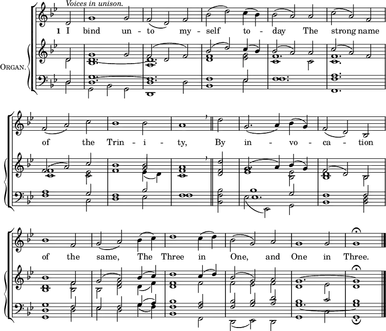 
\new ChoirStaff <<
  \new Staff { 
    \clef treble
    \time 3/2
    \partial 2
    \key g \minor
    \set Staff.midiInstrument = "choir aahs"
    \omit Staff.TimeSignature
    \set Score.tempoHideNote = ##t
    \override Score.BarNumber #'transparent = ##t 
    \relative c'
      { ^\markup \italic "Voices in unison."
        d2 | g1 2 | f( d) f | bes( d) c4( bes) | bes2( a) a | c( a) f \break
        f( a) c | bes1 2 | a1 \breathe \bar"||" d2 | g,2.( a4) bes( g) | f2( d) bes \break
        bes'1 f2 | g( a) bes4( c) | d1 c4( d) | bes2( g) a | g1 2 | 1 \fermata |\bar"|."} 
      } 
  \addlyrics { \set stanza = "1 "
               I bind un -- to my -- self to -- day
               The strong name of the Trin -- i -- ty,
               By in -- vo -- ca -- tion of the same,
               The Three in One, and One in Three. }
  \new PianoStaff \with {
    instrumentName = \markup {
      \center-column { \smallCaps "Organ."
      }
    }
  } <<
    \new Staff = "staff" {
      \clef treble
      \key g \minor
      \set Staff.midiInstrument = "church organ"
      \omit Staff.TimeSignature
      \relative c'
        << { d2 | g1 2 | f( d f) | bes( d) c4( bes) | bes2( a) a | c( a) f
             f( a) c | bes1 2 | a1 \breathe d2 | g,2.( a4) bes( g) | f2( d) bes
             bes'1 f2 | g( a) bes4( c) | d1 c4( d) | bes2( g) a | g1. ~ g1 \fermata }
 \\
        { d2 | 1. ~ | d | <d f>1 <es g>2 | f1. | <c f> 
          <c f>1 <c es>2 | f1 \stemUp g2 | <c, f>1 <d f>2 | <es g>1 \stemDown <bes es>2 | <bes d>1 bes2 
          <bes d>1 <bes f'>2 | bes <d f> d4( f) | <d f>1 f2 | f es f | d1 es2 | d1 } 
  \\
        \shiftOff \stemDown { s2 | bes1. | a | s | c1 2 | s1.
        s | s1 es4_( d) } >>
      } 
    \new Staff {
      \clef bass
      \key g \minor
      \set Staff.midiInstrument = "church organ"
      \omit Staff.TimeSignature
      \relative c
        << { d2 | g1. | f | 1 es2 | f1. | <f a>
             a1 g2 | f1 bes2 | f1 \stemDown bes2 | 1 \stemUp g2 | f1 2
             <d g>1 f2 | es f g4( a) | <f bes>1 <f a>2 | <f bes> <g bes> <a d> | bes1 c2 | bes1 } 
  \\
        { d,2 | g, bes g | d1 d'2 | bes1 es2 | f1. | f,
          f'1 c2 | d1 es2 | f1 <bes, f'>2 | es( es,) g | bes1 <bes d>2
          g1 d'2 | es d g4( f) | bes,1 f2 | d( es) d | g1 c2 | g1 \fermata }
  \\
        { s2 | d'1. ~ | d | s | s | s
          s | s | s | es | s
          s | s | s | s | g _~ | g1 } >>
      }
>> >>
\layout { indent = #12 }
\midi { \tempo 2 = 72 }
