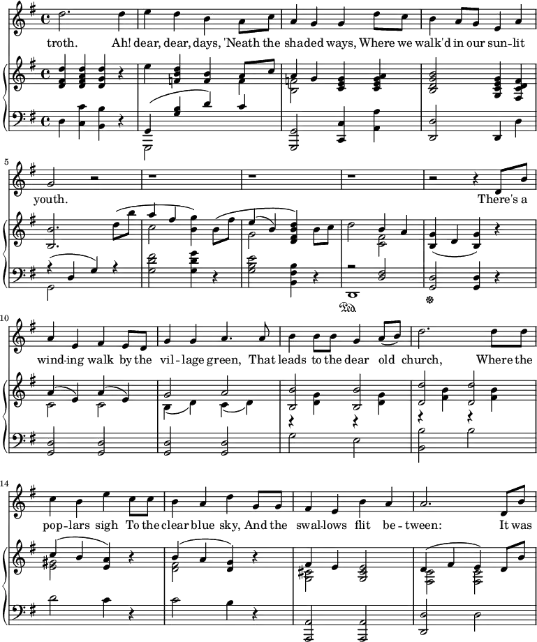 
\relative c'' {
%\partial 4

  <<
    \new Staff \with {midiInstrument = "violin"} {
      \key g \major
      %\tempo "Moderato."

      d2. d4 | 
      e d b a8 c8 |
      a4 g g d'8 c |
      b4 a8 g e4 a |
      g2 r |
      r1 | r r |
      r2 r4 d8 b'8 |
      a4 e fis e8 d8 |
      g4 g a4. a8 |
      b4 b8 b g4 a8( b) |
      d2. d8 d |
      c4 b e c8 c |
      b4 a d g,8 g |
      fis4 e b' a |
      a2. d,8 b' |


    }
    \addlyrics {
      troth.
      Ah! dear, dear, days,
      'Neath the sha -- ded ways,
      Where we walk'd in our sun -- lit youth.

      There's a wind -- ing walk by the vil -- lage green, 
      That leads to the dear old church,
      Where the pop -- lars sigh 
      To the clear blue sky,
      And the swal -- lows flit be -- tween:
      It was

    }


    \new PianoStaff <<
      \new Staff {
        \key g \major
    
        <d, fis d'>4  <d fis a d>  <d g d'>  r |
        e'  <f, b d>  <f b>  <<{a8 c} \\ f,4>> |
        <<{a4 g} \\ <b, f'>2 >>   <c e g>4  <c e g a> |
        <b d g b>2  <g c e g>4  <fis c' d fis> |
        <b b'>2. d'8( b' | 
        <<{a4 fis} \\ c2 >>   <b g'>4)  b8\( fis' |

        <<{e4( b)} \\ g2 >>   <d fis b d>4\)  b'8 c |
        d2   <<{b4 a} \\ <c, fis>2 >> |
        <b g'>4(  d  <b g'>4)  r |
        << {a'4( e) a( e) } \\ {c2 c} >> |
        << {g'2 a} \\ {b,4( d) c( d)} >> |
        << {<b b'>2 <b b'>} \\ {r4 <d g> r <d g>} >> |
        
        << {<d d'>2 <d d'>} \\ {r4 <fis b> r <fis b>} >> |
        << {c'4( b <e, a>) } \\ {<e gis>2 s4} >> r4 |         
        << {b'4( a <d, g>) } \\ {<d fis>2 s4} >> r4 |
        << {fis4 e} \\ <g, cis>2 >>   <g cis e>2 |
        << {d'4( fis e) d8 b'} \\ {<fis, c'>2 <fis c'>2} >> |
        }

      \new Staff {
        \clef "bass"
        \key g \major

        d4 <c c'> <b b'> r |
        <<{g4( <g' b> d') c} \\ {g,,2 s2}>> |
        <g g'>2 <c c'>4 <a' a'>4 |
        <d, d'>2 d4 d' |
        << {r4( d g) r} \\ {g,2 s2} >> |
        <g' d' fis>2 <g d' g>4 r |

        <g b e>2 <b, fis' b>4 r4 |
        << {r2 <d fis>} \\ d,1\sustainOn >> |
        \sustainOff <g d'>2 <g d'>4 r4 |
        <g d'>2 <g d'> |
        <g d'> <g d'> |
        g'2 e |

        <b b'>2 b' |
        d c4 r |
        c2 b4 r |
        <a,, a'>2 <a a'> |
        <d d'> d' |
        }
    >>
  >>
}
