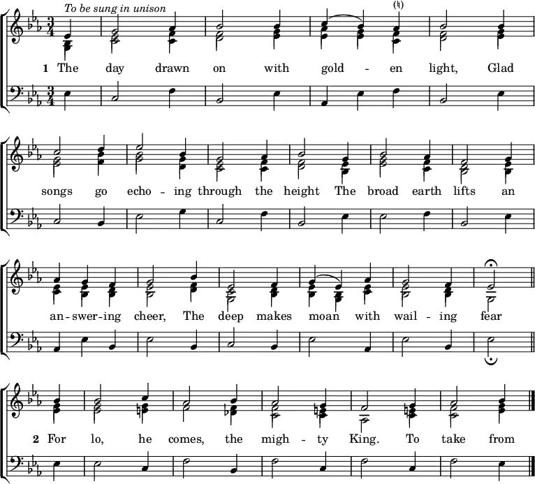 
\new ChoirStaff <<
  \new Staff { \clef treble \time 3/4 \key es \major \partial 1 \set Staff.midiInstrument = "church organ" \set Score.tempoHideNote = ##t \override Score.BarNumber  #'transparent = ##t 
  \relative c'
  << { ^\markup \italic "To be sung in unison"
       es4 | g2 aes4 | bes2 bes4 | c( bes) aes^\markup "(♮)" | bes2 bes4 \break
       c2 d4 | es2 bes4 | g2 aes4 | bes2 g4 | bes2 aes4 | f2 g4 \break
       aes4 g f | g2 bes4 | es,2 f4 | g( es) aes | g2 f4 | es2 \fermata \bar"||" \break
       bes'4 | bes2 c4 | aes2 bes4 | aes2 g4 | f2 g4 | aes2 bes4 \bar"|." } \\
  { bes,4 | es2 f4 | f2 g4 | aes g f | f2 g4
    g2 bes4 | bes2 g4 | es2 f4 | f2 es4 | g2 f4 | d2 es4
    es es d | es2 f4 | c2 d4 | es bes es | es2 d4 | s2
    g4 | g2 g4 | f2 f4 | f2 e4 | s2 e4 | f2 g4 } \\
       \stemDown \shiftOff { g,4 | c2 c4 | d2 es4 | es es c | d2 es4
       es2 f4 | g2 d4 | c2 c4 | d2 bes4 | es2 c4 | bes2 bes4 |
       c bes bes | bes2 d4 | g,2 bes4 | bes g c | bes2 bes4 | g2
       es'4 | es2 e4 | s2 des4 | c2 c4 | aes2 c4 | c2 es4 } >>
  } 
\addlyrics { \set stanza = "1 "
  The day drawn on with gold -- _ en light,
  Glad songs go echo -- ing through the height
  The broad earth lifts an an -- swer -- ing cheer,
  The deep makes moan _ with wail -- ing fear
  \set stanza = "2 "
  For lo, he comes, the migh -- ty King.
  To take from
  }
\new Staff { \clef bass \key es \major \set Staff.midiInstrument = "church organ" 
  \relative c
  { es4 | c2 f4 | bes,2 es4 | aes, es' f | bes,2 es4 |
    c2 bes4 | es2 g4 | c,2 f4 | bes,2 es4 | es2 f4 | bes,2 es4 |
    aes, es' bes | es2 bes4 | c2 bes4 | es2 aes,4 | es'2 bes4 | es2 _\fermata
    es4 | es2 c4 | f2 bes,4 | f'2 c4 | f2 c4 | f2 es4 }
  } 
>>
\layout { indent = #0 }
\midi { \tempo 2 = 66 }
