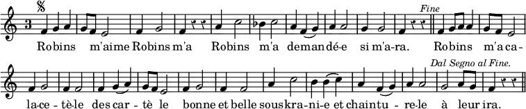 { \relative f' { \time 3/4 \override Score.BarNumber #'break-visibility = #'#(#f #f #f) \override Score.TimeSignature.style = #'single-digit \override Score.Rest #'style = #'classical
f4^\markup { \tiny \musicglyph "scripts.segno" } g a |
g8 f e2 | f4 g2 | f4 r r | %end line 1
a4 c2 | bes4 c2 | a4 f( g) | a a2 |
g4 g2 | f4 r r^\markup \italic \smaller "Fine" \bar "||"
f4 g8 a a4 | g8 f e2 | f4 g2 | f4 f2 | f4 g( a) | %end line 3
g8 f e2 | f4 g2 | f4 f2 | a4 c2 | b4 b\( c\) | %end line 4
a4 f( g) | a a2 | g a8 g |
f4 r r^\markup \italic \right-align \smaller "Dal Segno al Fine." \bar "||" }
\addlyrics { Ro -- bins _ _ m'aime _ Ro -- bins m'a
Ro -- bins m'a _ de -- man -- dé -- e si m'a -- ra.
Ro -- bins _ _ m'a _ ca -- la -- ce -- tè -- le des car --
tè _ le bonne _ et belle sous -- kra -- ni -- e et
chain -- tu -- re -- le à leur _ ira. } }